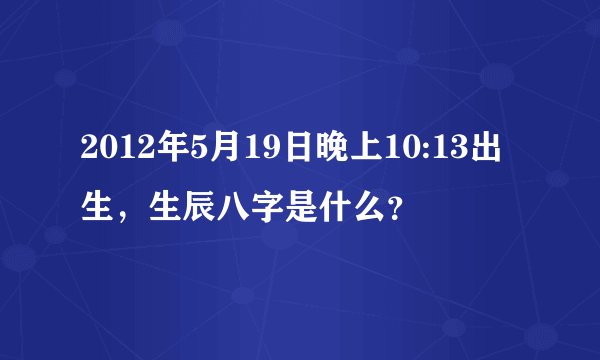 2012年5月19日晚上10:13出生，生辰八字是什么？