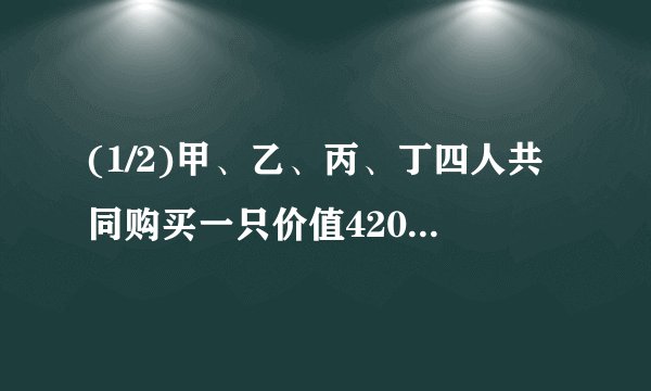(1/2)甲、乙、丙、丁四人共同购买一只价值4200元的游艇，甲支付的现金是其余三人所支付现金总数的四分...