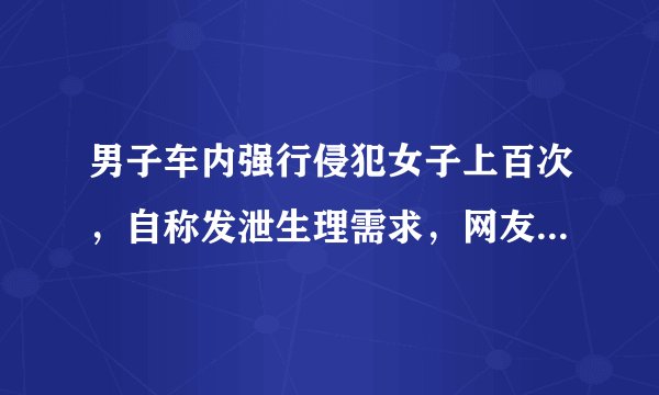 男子车内强行侵犯女子上百次，自称发泄生理需求，网友：别和禽兽讲人性！