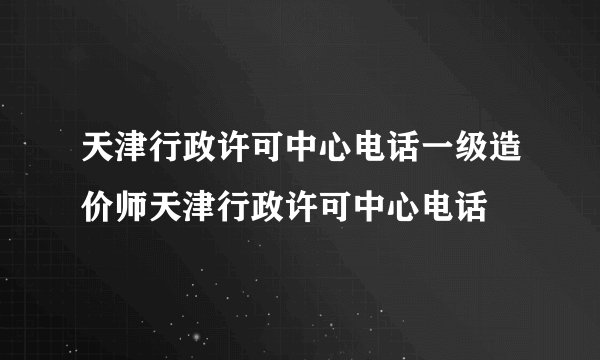 天津行政许可中心电话一级造价师天津行政许可中心电话