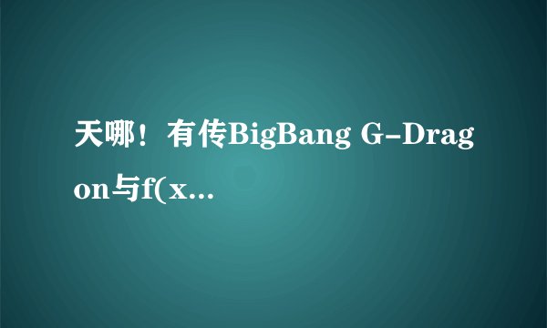 天哪！有传BigBang G-Dragon与f(x) Krystal正在热恋中?怎么回事？我的gd啊！