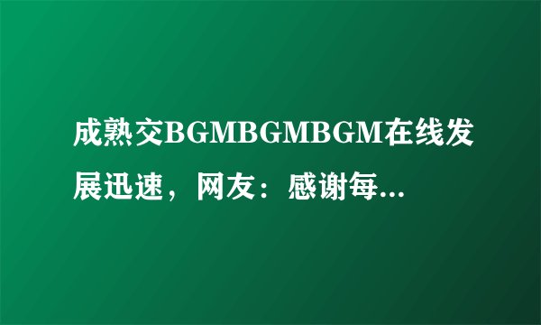 成熟交BGMBGMBGM在线发展迅速，网友：感谢每日新内容