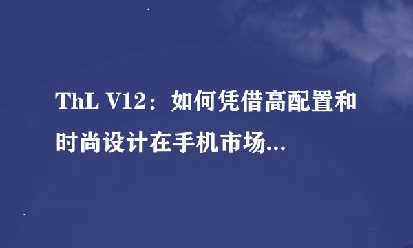 ThL V12：如何凭借高配置和时尚设计在手机市场脱颖而出？