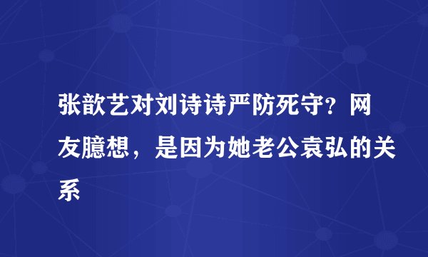 张歆艺对刘诗诗严防死守？网友臆想，是因为她老公袁弘的关系
