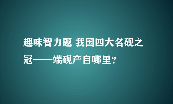 趣味智力题 我国四大名砚之冠——端砚产自哪里？