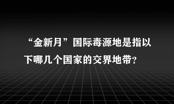 “金新月”国际毒源地是指以下哪几个国家的交界地带？