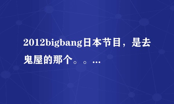 2012bigbang日本节目，是去鬼屋的那个。。。。。叫什么名字啊！！！！！