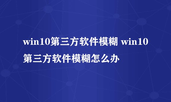 win10第三方软件模糊 win10第三方软件模糊怎么办