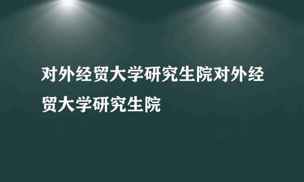 对外经贸大学研究生院对外经贸大学研究生院