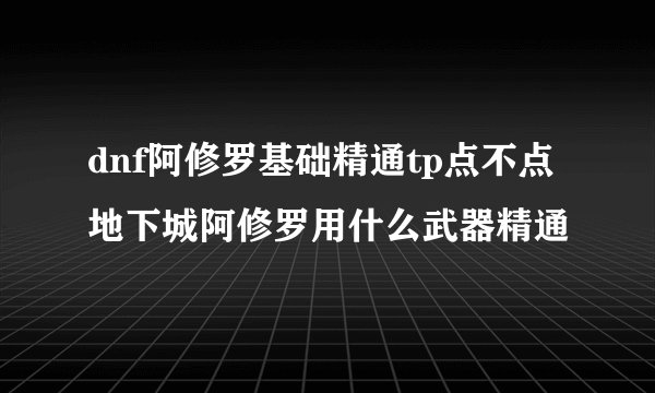 dnf阿修罗基础精通tp点不点地下城阿修罗用什么武器精通