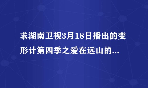 求湖南卫视3月18日播出的变形计第四季之爱在远山的下集！~！~！~