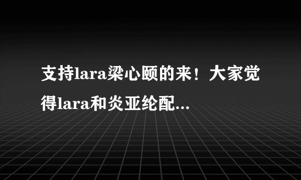 支持lara梁心颐的来！大家觉得lara和炎亚纶配一点啊？还是周采诗？