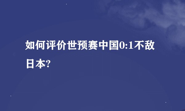 如何评价世预赛中国0:1不敌日本?