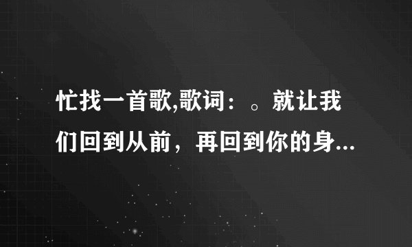 忙找一首歌,歌词：。就让我们回到从前，再回到你的身边。只记得这一句歌词！非常感谢