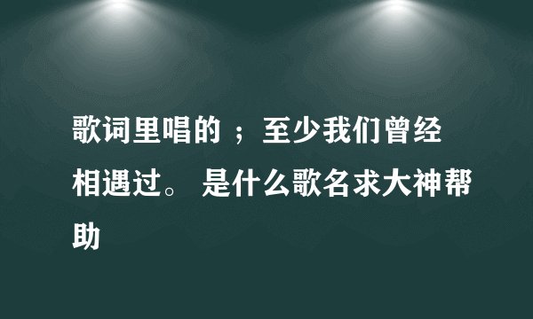 歌词里唱的 ；至少我们曾经相遇过。 是什么歌名求大神帮助