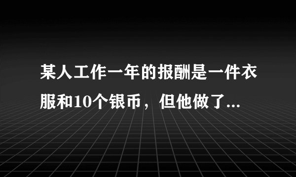 某人工作一年的报酬是一件衣服和10个银币，但他做了七个月就不做了，结帐时，给了他一件衣服和2个银币，这