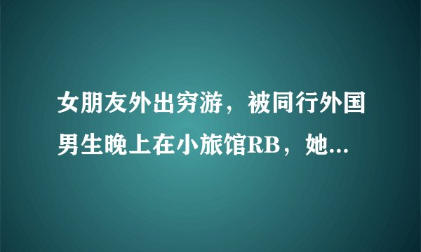 女朋友外出穷游，被同行外国男生晚上在小旅馆RB，她自己主动承认了，求我原谅她，该怎么办？
