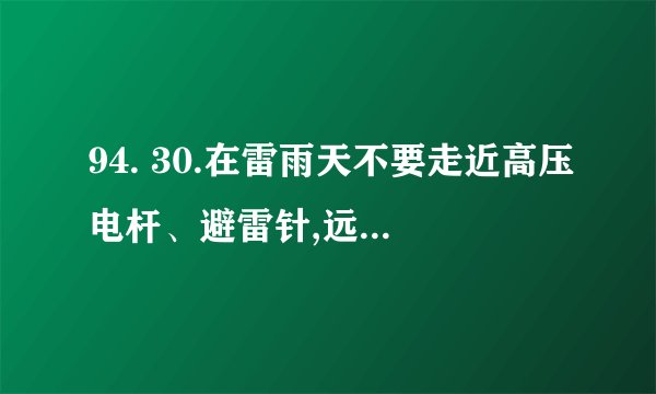 94. 30.在雷雨天不要走近高压电杆、避雷针,远离至少多远以外? a. 5米 b. 10米
