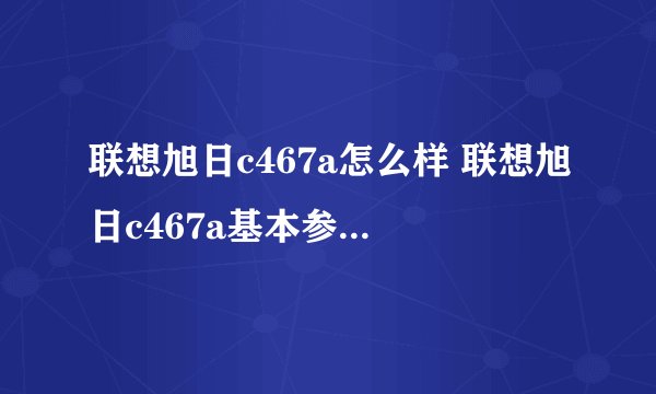 联想旭日c467a怎么样 联想旭日c467a基本参数-搜狗输入法