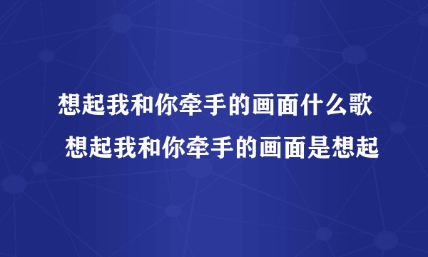 想起我和你牵手的画面什么歌 想起我和你牵手的画面是想起