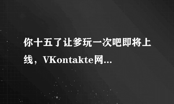 你十五了让爹玩一次吧即将上线，VKontakte网友斯嘉丽：准备冲了！