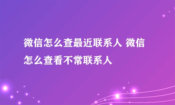 微信怎么查最近联系人 微信怎么查看不常联系人