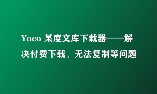 Yoco 某度文库下载器——解决付费下载、无法复制等问题