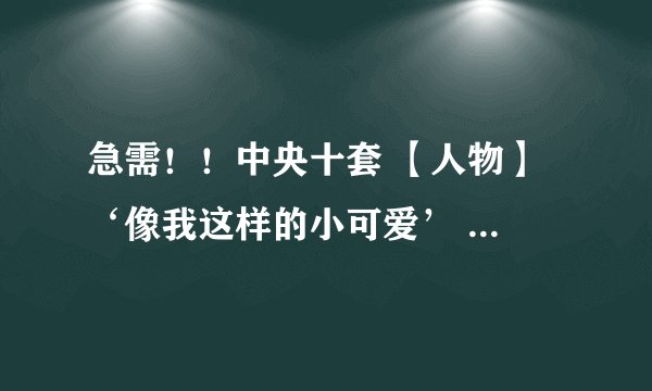 急需！！中央十套 【人物】 ‘像我这样的小可爱’ 主要内容、观后感【100字左右】