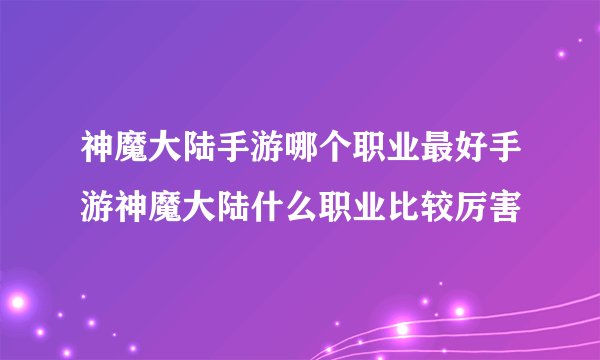 神魔大陆手游哪个职业最好手游神魔大陆什么职业比较厉害