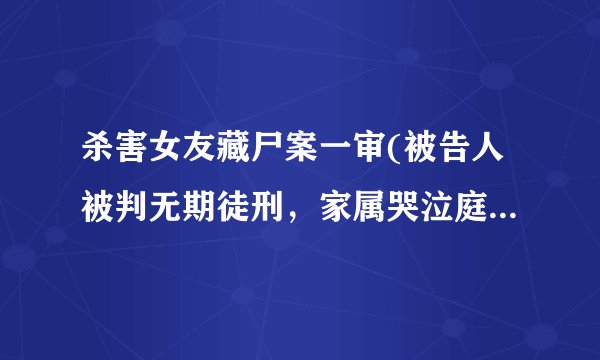 杀害女友藏尸案一审(被告人被判无期徒刑，家属哭泣庭审现场。)