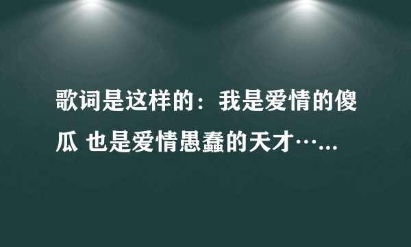 歌词是这样的：我是爱情的傻瓜 也是爱情愚蠢的天才……………希望知道的可以告诉我，谢谢。