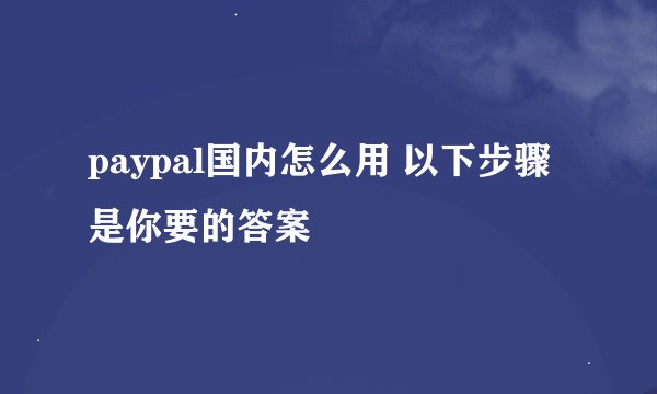 paypal国内怎么用 以下步骤是你要的答案