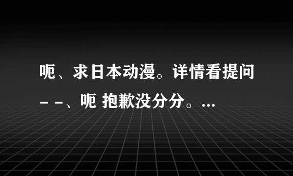 呃、求日本动漫。详情看提问- -、呃 抱歉没分分。恳求大家帮忙。谢谢！