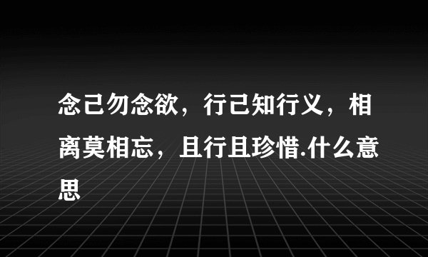 念己勿念欲，行己知行义，相离莫相忘，且行且珍惜.什么意思