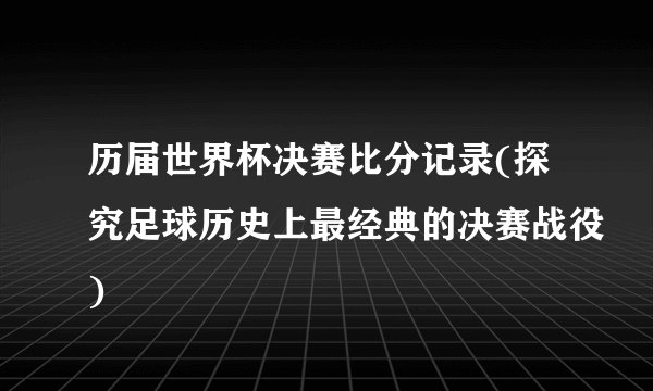 历届世界杯决赛比分记录(探究足球历史上最经典的决赛战役)