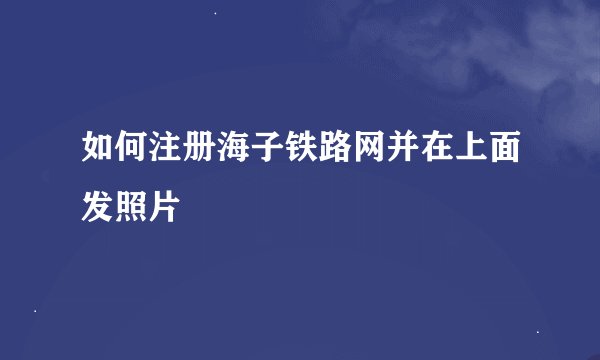 如何注册海子铁路网并在上面发照片