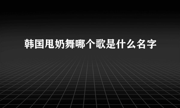 韩国甩奶舞哪个歌是什么名字