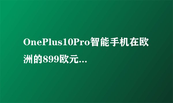 OnePlus10Pro智能手机在欧洲的899欧元定价是否包含所有配置选项?
