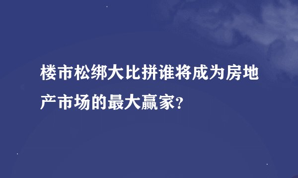 楼市松绑大比拼谁将成为房地产市场的最大赢家？