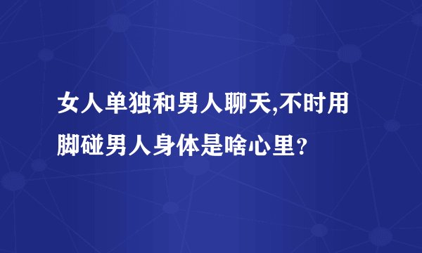 女人单独和男人聊天,不时用脚碰男人身体是啥心里？