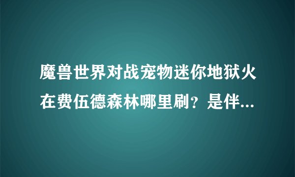 魔兽世界对战宠物迷你地狱火在费伍德森林哪里刷？是伴生的还是就是显示是地狱火啊？