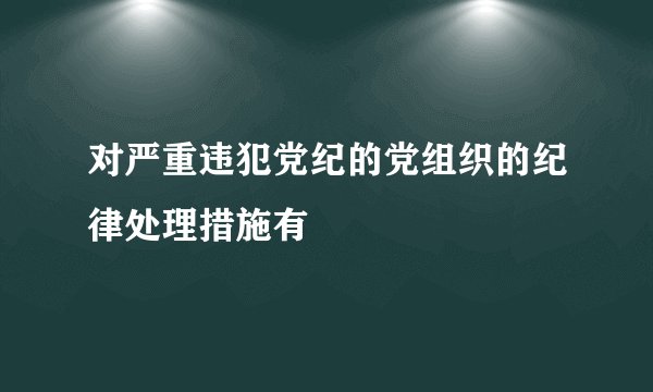 对严重违犯党纪的党组织的纪律处理措施有