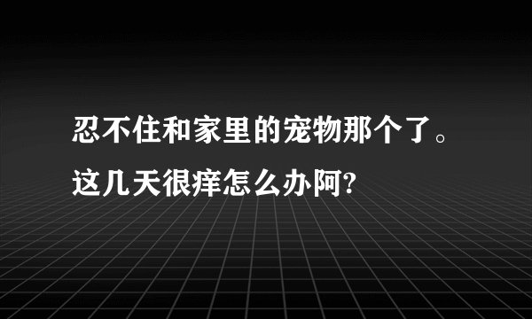 忍不住和家里的宠物那个了。这几天很痒怎么办阿?