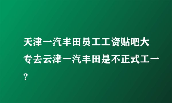 天津一汽丰田员工工资贴吧大专去云津一汽丰田是不正式工一？