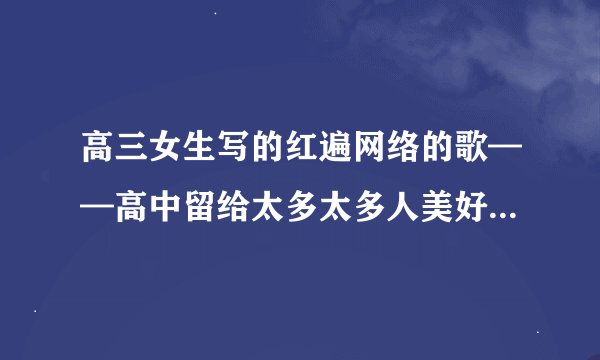 高三女生写的红遍网络的歌——高中留给太多太多人美好的回忆，很温暖的一首歌，叫什么名字啊？