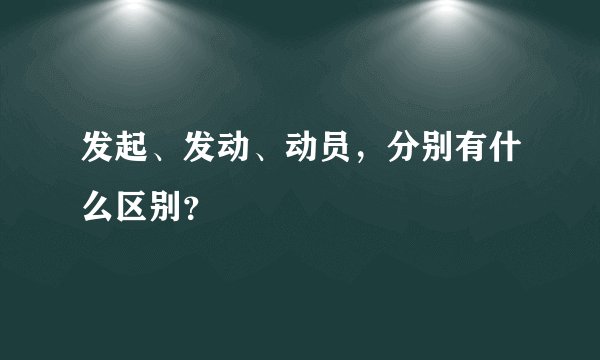 发起、发动、动员，分别有什么区别？