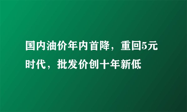 国内油价年内首降，重回5元时代，批发价创十年新低