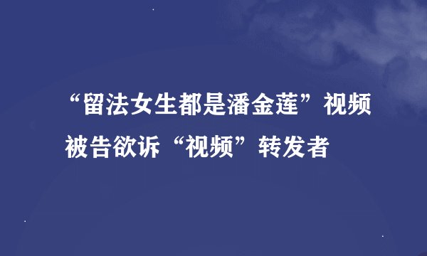 “留法女生都是潘金莲”视频 被告欲诉“视频”转发者