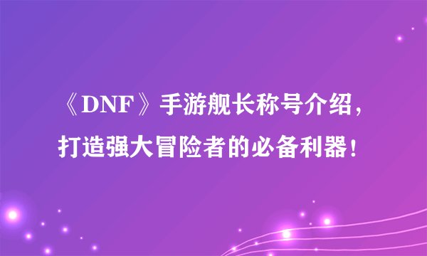 《DNF》手游舰长称号介绍，打造强大冒险者的必备利器！