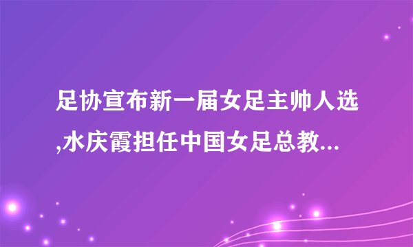 足协宣布新一届女足主帅人选,水庆霞担任中国女足总教练,你认可吗...